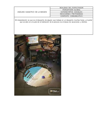 ANÁLISIS SUBJETIVO DE LA IMAGEN
REALIDAD DEL ESPECTADOR
PERCEPCIÓN GLOBAL
ESTEREOTIPOS SOCIALES
REACCIÓNES PRETENDIDAS
CONTEXTO COMUNICATIVO
Mi interpretación es que es el despacho de alguien que trabaja en un despacho muchas horas y el portal
que se abre en el suelo de la habitación de la persona es el deseo de vacaciones y disfrute.
 