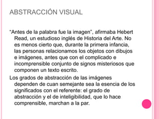 ABSTRACCIÓN VISUAL

“Antes de la palabra fue la imagen”, afirmaba Hebert
  Read, un estudioso inglés de Historia del Arte. No
  es menos cierto que, durante la primera infancia,
  las personas relacionamos los objetos con dibujos
  e imágenes, antes que con el complicado e
  incomprensible conjunto de signos misteriosos que
  componen un texto escrito.
Los grados de abstracción de las imágenes
  dependen de cuan semejante sea la esencia de los
  significados con el referente: el grado de
  abstracción y el de inteligibilidad, que lo hace
  comprensible, marchan a la par.
 
