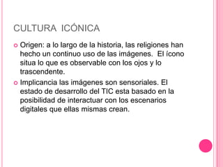 CULTURA ICÓNICA
 Origen: a lo largo de la historia, las religiones han
  hecho un continuo uso de las imágenes. El ícono
  situa lo que es observable con los ojos y lo
  trascendente.
 Implicancia las imágenes son sensoriales. El
  estado de desarrollo del TIC esta basado en la
  posibilidad de interactuar con los escenarios
  digitales que ellas mismas crean.
 