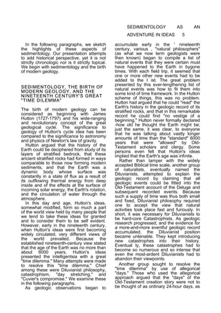 SEDIMENTOLOGY
ADVENTURE IN IDEAS
In the following paragraphs, we sketch
the highlights of these aspects of
sedimentology. Our presentation attempts
to add historical perspective, yet it is not
strictly chronologic nor is it strictly topical.
We begin with sedimentology and the birth
of modern geology.
SEDIMENTOLOGY, THE BIRTH OF
MODERN GEOLOGY, AND THE
NINETEENTH CENTURY'S GREAT
"TIME DILEMMA"
The birth of modern geology can be
considered as beginning with James
Hutton (1727-1797) and his wide-ranging
and revolutionary concept of the great
geological cycle. The significance to
geology of Hutton's cycle idea has been
compared to the significance to astronomy
and physics of Newton's law of gravity.
Hutton argued that the history of the
Earth could be deciphered from study of its
layers of stratified bedrock, that these
ancient stratified rocks had formed in ways
comparable to those now forming modern
sediments, and that the Earth was a
dynamic body whose surface was
constantly in a state of flux as a result of
its outflowing thermal energy from deep
inside and of the effects at the surface of
incoming solar energy, the Earth's rotation,
and the circulation of water through the
atmosphere.
In this day and age, Hutton's ideas,
somewhat modified, form so much a part
of the world view held by many people that
we tend to take these ideas for granted
and to consider them to be self evident.
However, early in the nineteenth century,
when Hutton's ideas were first becoming
widely circulated, very different views of
the world prevailed. Because the
established nineteenth-century view stated
that the age of the Earth was no more than
about 6000 years, Hutton's ideas
presented the intelligentsia with a great
"time dilemma." Many attempts were made
to resolve this "time dilemma." Chief
among these were Diluvianist philosophy,
catastrophism, "day stretching," and
"Cuvier's compromise." We examine these
in the following paragraphs.
As geologic observations began to

AS

AN

5

accumulate early in the ' nineteenth
century, various , "natural philosophers"
(as what we now term geologists were
then known) began to compile a list of
natural events that they were certain must
have happened to the Earth in bygone
times. With each field trip, it seemed that
one or more other new events had to be
added to the I ist. The great problem
presented by this ever-lengthening list of
natural events was how to fit them into
some kind of time framework. In the Hutton
scheme of things, this was no problem.
Hutton had argued that he could "read" the
Earth's history in the geologic record of its
stratified rocks, and that in this remarkable
record he could find "no vestige of a
beginning." Hutton never formally declared
-how old he thought the Earth might be;
just the same, it was clear, to everyone
that he was talking about vastly longer
amounts of time than the "standard" 6000
years that were "allowed" by OldTestament scholars and clergy. Some
persons even felt that Hutton's ideas
implied that the Earth's age was infinite.
Rather than tamper with the widely
accepted Biblical time scale, another group
of naturalists, eventually named the
Diluvianists, attempted to explain the
geologic record by claiming that all
geologic events could be fitted into the
Old-Testament account of the Deluge and
subsequent recorded events. Because
such a supply of time was thus both small
and fixed, Diluvianist philosophy required
one to accept the view that natural
activities took place fast and furiously. In
short, it was necessary for Diluvianists to
be hard-core Catastrophists. As geologic
research progressed, and the evidence for
a more-and-more eventful geologic record
accumulated, the Diluvianist position
became untenable. They kept introducing
new catastrophes into their history.
Eventual ly, these catastrophes had to
become so numerous and so intense that
even the most-ardent Diluvianists had to
abandon their viewpoints.
Another group sought to resolve the
"time dilemma" by use of allegorical
"days." Those who used the allegorical
approach argued that the "days" of the
Old-Testament creation story were not to
be thought of as ordinary 24-hour days, as

 