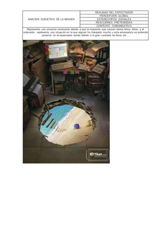 ANÁLISIS SUBJETIVO DE LA IMAGEN
REALIDAD DEL ESPECTADOR
PERCEPCIÓN GLOBAL
ESTEREOTIPOS SOCIALES
REACCIÓNES PRETENDIDAS
CONTEXTO COMUNICATIVO
Representa una situación estresante debido a que la impresión que causan tantos libros, folios, y el
ordenador, representa una situación en la que alguien ha trabajado mucho y esta estresado/a se pretende
provocar en el espectador estrés debido a la gran cantidad de libros etc…
 