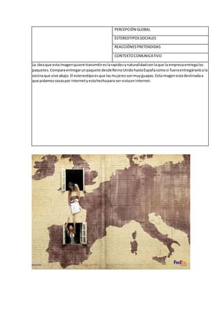 PERCEPCIÓN GLOBAL
ESTEREOTIPOSSOCIALES
REACCIÓNESPRETENDIDAS
CONTEXTOCOMUNICATIVO
La ideaque estaimagenquiere transmitireslarapidezynaturalidadconlaque la empresaentregalos
paquetes.Comparaentregarunpaquete desdeReinoUnidohastaEspañacomosi fueraentregárseloala
vecinaque vive abajo.El estereotipoesque lasmujeressonmuyguapas.Estaimagenestadestinadaa
que pidamoscosaspor internetyestahechapara ser vistaeninternet.
 
