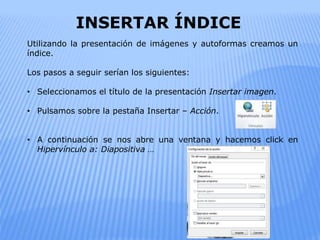 INSERTAR ÍNDICE
Utilizando la presentación de imágenes y autoformas creamos un
índice.
Los pasos a seguir serían los siguientes:
• Seleccionamos el título de la presentación Insertar imagen.
• Pulsamos sobre la pestaña Insertar – Acción.
• A continuación se nos abre una ventana y hacemos click en
Hipervínculo a: Diapositiva …
 