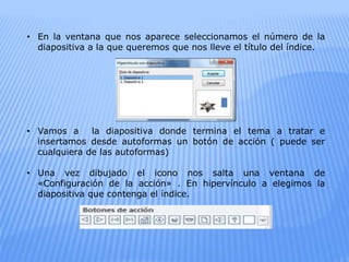 • En la ventana que nos aparece seleccionamos el número de la
diapositiva a la que queremos que nos lleve el título del índice.
• Vamos a la diapositiva donde termina el tema a tratar e
insertamos desde autoformas un botón de acción ( puede ser
cualquiera de las autoformas)
• Una vez dibujado el icono nos salta una ventana de
«Configuración de la acción» . En hipervínculo a elegimos la
diapositiva que contenga el índice.
 