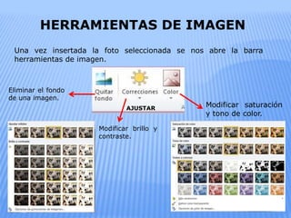 Una vez insertada la foto seleccionada se nos abre la barra
herramientas de imagen.
AJUSTAR
Eliminar el fondo
de una imagen.
Modificar brillo y
contraste.
HERRAMIENTAS DE IMAGEN
Modificar saturación
y tono de color.
 