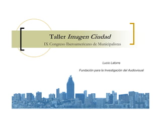Taller Imagen Ciudad
IX Congreso Iberoamericano de Municipalistas



                                     Lucio Latorre

                    Fundación para la Investigación del Audiovisual
 