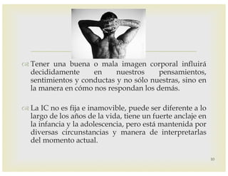 –
™ Tener una buena o mala imagen corporal influirá
decididamente en nuestros pensamientos,
sentimientos y conductas y no sólo nuestras, sino en
la manera en cómo nos respondan los demás.
™ La IC no es fija e inamovible, puede ser diferente a lo
largo de los años de la vida, tiene un fuerte anclaje en
la infancia y la adolescencia, pero está mantenida por
diversas circunstancias y manera de interpretarlas
del momento actual.
10
 
