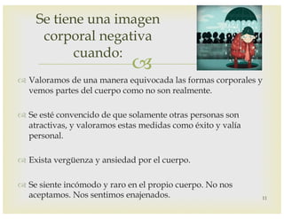 –
™ Valoramos de una manera equivocada las formas corporales y
vemos partes del cuerpo como no son realmente.
™ Se esté convencido de que solamente otras personas son
atractivas, y valoramos estas medidas como éxito y valía
personal.
™ Exista vergüenza y ansiedad por el cuerpo.
™ Se siente incómodo y raro en el propio cuerpo. No nos
aceptamos. Nos sentimos enajenados.
Se tiene una imagen
corporal negativa
cuando:
11
 