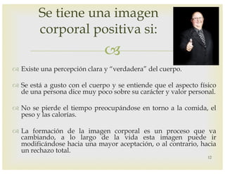 –
™ Existe una percepción clara y “verdadera” del cuerpo.
™ Se está a gusto con el cuerpo y se entiende que el aspecto físico
de una persona dice muy poco sobre su carácter y valor personal.
™ No se pierde el tiempo preocupándose en torno a la comida, el
peso y las calorías.
™ La formación de la imagen corporal es un proceso que va
cambiando, a lo largo de la vida esta imagen puede ir
modificándose hacia una mayor aceptación, o al contrario, hacia
un rechazo total.
Se tiene una imagen
corporal positiva si:
12
 