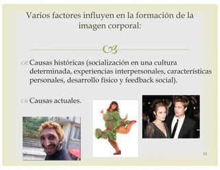 –
™ Causas históricas (socialización en una cultura
determinada, experiencias interpersonales, características
personales, desarrollo físico y feedback social).
™ Causas actuales.
Varios factores influyen en la formación de la
imagen corporal:
13
 
