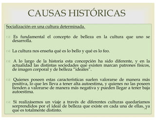 –
Socialización en una cultura determinada.
™ Es fundamental el concepto de belleza en la cultura que uno se
desarrolla.
™ La cultura nos enseña qué es lo bello y qué es lo feo.
™ A lo largo de la historia esta concepción ha sido diferente, y en la
actualidad las distintas sociedades que existen marcan patrones físicos,
de imagen corporal y de belleza “ideales”.
™ Quienes poseen estas características suelen valorarse de manera más
positiva, lo que les lleva a tener alta autoestima, y quienes no las poseen
tienden a valorarse de manera más negativa y pueden llegar a tener baja
autoestima.
™ Si realizásemos un viaje a través de diferentes culturas quedaríamos
sorprendidos por el ideal de belleza que existe en cada una de ellas, ya
que es totalmente distinto.
CAUSAS HISTÓRICAS
14
 