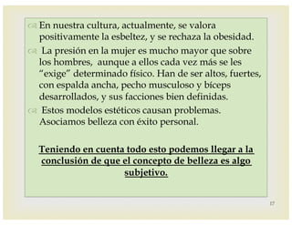 –
™ En nuestra cultura, actualmente, se valora
positivamente la esbeltez, y se rechaza la obesidad.
™ La presión en la mujer es mucho mayor que sobre
los hombres, aunque a ellos cada vez más se les
“exige” determinado físico. Han de ser altos, fuertes,
con espalda ancha, pecho musculoso y bíceps
desarrollados, y sus facciones bien definidas.
™ Estos modelos estéticos causan problemas.
Asociamos belleza con éxito personal.
Teniendo en cuenta todo esto podemos llegar a la
conclusión de que el concepto de belleza es algo
subjetivo.
17
 