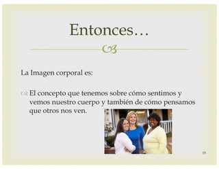 –
La Imagen corporal es:
™ El concepto que tenemos sobre cómo sentimos y
vemos nuestro cuerpo y también de cómo pensamos
que otros nos ven.
Entonces…
18
 