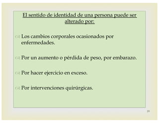 –
El sentido de identidad de una persona puede ser
alterado por:
™ Los cambios corporales ocasionados por
enfermedades.
™ Por un aumento o pérdida de peso, por embarazo.
™ Por hacer ejercicio en exceso.
™ Por intervenciones quirúrgicas.
19
 