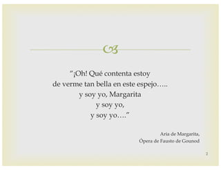 –
“¡Oh! Qué contenta estoy
de verme tan bella en este espejo…..
y soy yo, Margarita
y soy yo,
y soy yo….”
Aria de Margarita,
Ópera de Fausto de Gounod
2
 