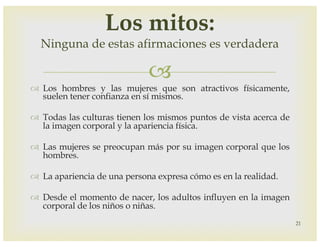 –
™ Los hombres y las mujeres que son atractivos físicamente,
suelen tener confianza en sí mismos.
™ Todas las culturas tienen los mismos puntos de vista acerca de
la imagen corporal y la apariencia física.
™ Las mujeres se preocupan más por su imagen corporal que los
hombres.
™ La apariencia de una persona expresa cómo es en la realidad.
™ Desde el momento de nacer, los adultos influyen en la imagen
corporal de los niños o niñas.
21
Los mitos:
Ninguna de estas afirmaciones es verdadera
 