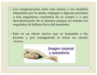 –
™ Las comparaciones entre uno mismo y los modelos
impuestos por la moda, empujan a algunas personas
a una angustiosa conciencia de su cuerpo y a una
desvalorización de sí mismos porque no reúnen los
requisitos de belleza física del momento.
™ Esto es un efecto nocivo que se transmite a los
jóvenes y por consiguiente se torna un círculo
vicioso.
23
 