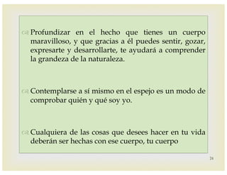 –
™ Profundizar en el hecho que tienes un cuerpo
maravilloso, y que gracias a él puedes sentir, gozar,
expresarte y desarrollarte, te ayudará a comprender
la grandeza de la naturaleza.
™ Contemplarse a sí mismo en el espejo es un modo de
comprobar quién y qué soy yo.
™ Cualquiera de las cosas que desees hacer en tu vida
deberán ser hechas con ese cuerpo, tu cuerpo
24
 