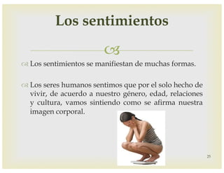 –
™ Los sentimientos se manifiestan de muchas formas.
™ Los seres humanos sentimos que por el solo hecho de
vivir, de acuerdo a nuestro género, edad, relaciones
y cultura, vamos sintiendo como se afirma nuestra
imagen corporal.
25
Los sentimientos
 