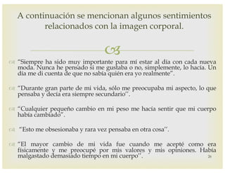 –
™ “Siempre ha sido muy importante para mí estar al día con cada nueva
moda. Nunca he pensado si me gustaba o no, simplemente, lo hacía. Un
día me di cuenta de que no sabía quién era yo realmente”.
™ “Durante gran parte de mi vida, sólo me preocupaba mi aspecto, lo que
pensaba y decía era siempre secundario’’.
™ “Cualquier pequeño cambio en mi peso me hacía sentir que mi cuerpo
había cambiado”.
™ “Esto me obsesionaba y rara vez pensaba en otra cosa’’.
™ “El mayor cambio de mi vida fue cuando me acepté como era
físicamente y me preocupé por mis valores y mis opiniones. Había
malgastado demasiado tiempo en mi cuerpo’’. 26
A continuación se mencionan algunos sentimientos
relacionados con la imagen corporal.
 