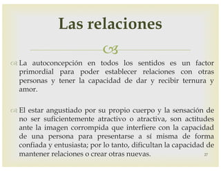 –
™ La autoconcepción en todos los sentidos es un factor
primordial para poder establecer relaciones con otras
personas y tener la capacidad de dar y recibir ternura y
amor.
™ El estar angustiado por su propio cuerpo y la sensación de
no ser suficientemente atractivo o atractiva, son actitudes
ante la imagen corrompida que interfiere con la capacidad
de una persona para presentarse a sí misma de forma
confiada y entusiasta; por lo tanto, dificultan la capacidad de
mantener relaciones o crear otras nuevas. 27
Las relaciones
 