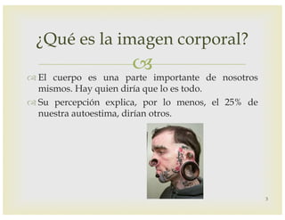 –
™ El cuerpo es una parte importante de nosotros
mismos. Hay quien diría que lo es todo.
™ Su percepción explica, por lo menos, el 25% de
nuestra autoestima, dirían otros.
¿Qué es la imagen corporal?
3
 
