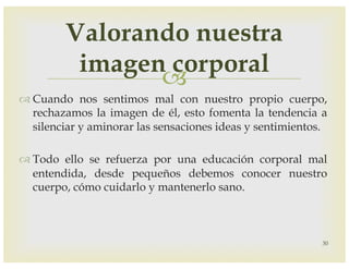 –
™ Cuando nos sentimos mal con nuestro propio cuerpo,
rechazamos la imagen de él, esto fomenta la tendencia a
silenciar y aminorar las sensaciones ideas y sentimientos.
™ Todo ello se refuerza por una educación corporal mal
entendida, desde pequeños debemos conocer nuestro
cuerpo, cómo cuidarlo y mantenerlo sano.
30
Valorando nuestra
imagen corporal
 