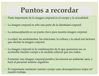 –
™ Parte importante de la imagen corporal es el cuerpo y la sexualidad.
™ La imagen corporal es sólo una parte de la identidad corporal.
™ La autoaceptación es un punto clave para nuestra imagen corporal.
™ La edad, los sentimientos, las relaciones, la cultura y la salud son factores
que afectan la imagen corporal.
™ La imagen corporal es la condensación de lo que queremos ser, es
acomodar nuestro cuerpo a la medida cultural que nos rodea.
™ Fomentar una imagen corporal positiva favorecerá un ambiente sano, y
hará al personal sentirse orgulloso.
™ Es importante mantener nuestro cuerpo sano desempeñarnos mejor en
nuestro trabajo.
31
Puntos a recordar
 