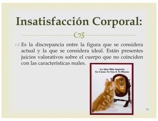 –
™ Es la discrepancia entre la figura que se considera
actual y la que se considera ideal. Están presentes
juicios valorativos sobre el cuerpo que no coinciden
con las características reales.
33
Insatisfacción Corporal:
 