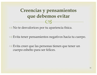 –
™ No te desvalorices por tu apariencia física.
™ Evita tener pensamientos negativos hacia tu cuerpo.
™ Evita creer que las personas tienen que tener un
cuerpo esbelto para ser felices.
34
Creencias y pensamientos
que debemos evitar
 