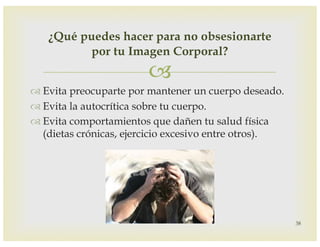–
™ Evita preocuparte por mantener un cuerpo deseado.
™ Evita la autocrítica sobre tu cuerpo.
™ Evita comportamientos que dañen tu salud física
(dietas crónicas, ejercicio excesivo entre otros).
38
¿Qué puedes hacer para no obsesionarte
por tu Imagen Corporal?
 