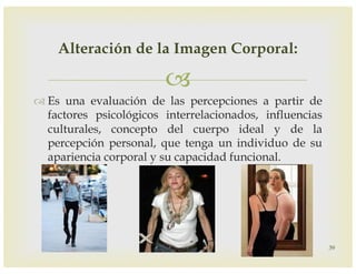 –
™ Es una evaluación de las percepciones a partir de
factores psicológicos interrelacionados, influencias
culturales, concepto del cuerpo ideal y de la
percepción personal, que tenga un individuo de su
apariencia corporal y su capacidad funcional.
39
Alteración de la Imagen Corporal:
 