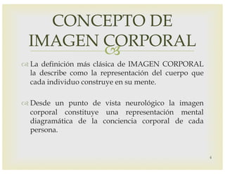 –
™ La definición más clásica de IMAGEN CORPORAL
la describe como la representación del cuerpo que
cada individuo construye en su mente.
™ Desde un punto de vista neurológico la imagen
corporal constituye una representación mental
diagramática de la conciencia corporal de cada
persona.
CONCEPTO DE
IMAGEN CORPORAL
4
 