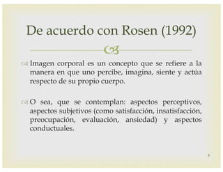 –
™ Imagen corporal es un concepto que se refiere a la
manera en que uno percibe, imagina, siente y actúa
respecto de su propio cuerpo.
™ O sea, que se contemplan: aspectos perceptivos,
aspectos subjetivos (como satisfacción, insatisfacción,
preocupación, evaluación, ansiedad) y aspectos
conductuales.
De acuerdo con Rosen (1992)
5
 