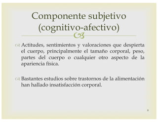 –
™ Actitudes, sentimientos y valoraciones que despierta
el cuerpo, principalmente el tamaño corporal, peso,
partes del cuerpo o cualquier otro aspecto de la
apariencia física.
™ Bastantes estudios sobre trastornos de la alimentación
han hallado insatisfacción corporal.
Componente subjetivo
(cognitivo-afectivo)
8
 