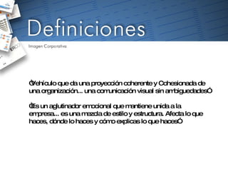 “ Vehículo que da una proyección coherente y Cohesionada de una organización... una comunicación visual sin ambiguedades” “ Es un aglutinador emocional que mantiene unida a la empresa... es una mezcla de estilo y estructura. Afecta lo que haces, dónde lo haces y cómo explicas lo que haces” 