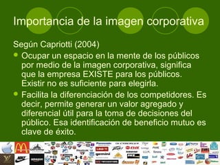 Importancia de la imagen corporativa
Según Capriotti (2004)
 Ocupar un espacio en la mente de los públicos
  por medio de la imagen corporativa, significa
  que la empresa EXISTE para los públicos.
  Existir no es suficiente para elegirla.
 Facilita la diferenciación de los competidores. Es
  decir, permite generar un valor agregado y
  diferencial útil para la toma de decisiones del
  público. Esa identificación de beneficio mutuo es
  clave de éxito.
 