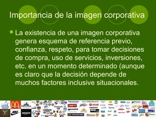 Importancia de la imagen corporativa
 Laexistencia de una imagen corporativa
 genera esquema de referencia previo,
 confianza, respeto, para tomar decisiones
 de compra, uso de servicios, inversiones,
 etc. en un momento determinado (aunque
 es claro que la decisión depende de
 muchos factores inclusive situacionales.
 
