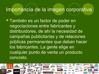 Importancia de la imagen corporativa
 También  es un factor de poder en
 negociaciones entre fabricantes y
 distribuidores, de ahí la necesidad de
 campañas publicitarias y de relaciones
 públicas permanentes que deban hacer
 los fabricantes. La gente elige en
 cualquier punto de venta un producto
 concreto.
 