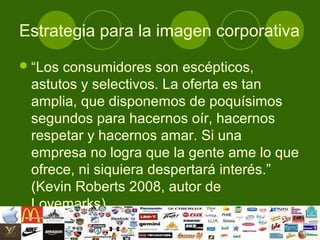 Estrategia para la imagen corporativa
 “Losconsumidores son escépticos,
 astutos y selectivos. La oferta es tan
 amplia, que disponemos de poquísimos
 segundos para hacernos oír, hacernos
 respetar y hacernos amar. Si una
 empresa no logra que la gente ame lo que
 ofrece, ni siquiera despertará interés.”
 (Kevin Roberts 2008, autor de
 Lovemarks).
 