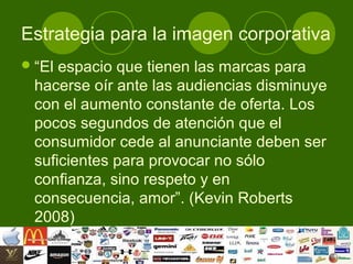 Estrategia para la imagen corporativa
 “El espacio que tienen las marcas para
  hacerse oír ante las audiencias disminuye
  con el aumento constante de oferta. Los
  pocos segundos de atención que el
  consumidor cede al anunciante deben ser
  suficientes para provocar no sólo
  confianza, sino respeto y en
  consecuencia, amor”. (Kevin Roberts
  2008)
 