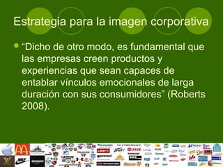 Estrategia para la imagen corporativa
 “Dichode otro modo, es fundamental que
 las empresas creen productos y
 experiencias que sean capaces de
 entablar vínculos emocionales de larga
 duración con sus consumidores” (Roberts
 2008).
 