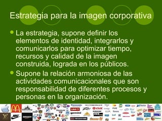 Estrategia para la imagen corporativa
 La estrategia, supone definir los
  elementos de identidad, integrarlos y
  comunicarlos para optimizar tiempo,
  recursos y calidad de la imagen
  construida, lograda en los públicos.
 Supone la relación armoniosa de las
  actividades comunicacionales que son
  responsabilidad de diferentes procesos y
  personas en la organización.
 