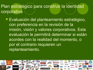 Plan estratégico para construir la identidad
corporativa
   Evaluación  del planteamiento estratégico,
    con preferencia en la revisión de la
    misión, visión y valores corporativos. Esta
    evaluación le permitirá determinar si están
    acordes con la realidad del momento, o
    por el contrario requieren un
    replanteamiento.
 