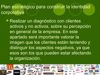 Plan estratégico para construir la identidad
corporativa
   Realizar  un diagnóstico con clientes
    activos y no activos, sobre su percepción
    en general de la empresa. En este
    apartado será importante valorar la
    imagen que los clientes están teniendo y
    distinguir los aspectos negativos, ya que
    esos son los que pueden estar afectando
    la organización.
 