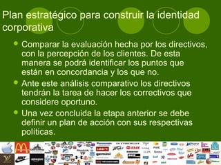 Plan estratégico para construir la identidad
corporativa
   Comparar    la evaluación hecha por los directivos,
    con la percepción de los clientes. De esta
    manera se podrá identificar los puntos que
    están en concordancia y los que no.
   Ante este análisis comparativo los directivos
    tendrán la tarea de hacer los correctivos que
    considere oportuno.
   Una vez concluida la etapa anterior se debe
    definir un plan de acción con sus respectivas
    políticas.
 