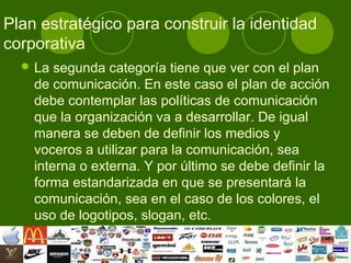 Plan estratégico para construir la identidad
corporativa
   La  segunda categoría tiene que ver con el plan
    de comunicación. En este caso el plan de acción
    debe contemplar las políticas de comunicación
    que la organización va a desarrollar. De igual
    manera se deben de definir los medios y
    voceros a utilizar para la comunicación, sea
    interna o externa. Y por último se debe definir la
    forma estandarizada en que se presentará la
    comunicación, sea en el caso de los colores, el
    uso de logotipos, slogan, etc.
 