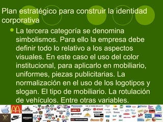Plan estratégico para construir la identidad
corporativa
   La tercera categoría se denomina
    simbolismos. Para ello la empresa debe
    definir todo lo relativo a los aspectos
    visuales. En este caso el uso del color
    institucional, para aplicarlo en mobiliario,
    uniformes, piezas publicitarias. La
    normalización en el uso de los logotipos y
    slogan. El tipo de mobiliario. La rotulación
    de vehículos. Entre otras variables.
 
