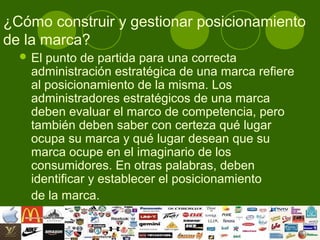 ¿Cómo construir y gestionar posicionamiento
de la marca?
   El punto de partida para una correcta
    administración estratégica de una marca refiere
    al posicionamiento de la misma. Los
    administradores estratégicos de una marca
    deben evaluar el marco de competencia, pero
    también deben saber con certeza qué lugar
    ocupa su marca y qué lugar desean que su
    marca ocupe en el imaginario de los
    consumidores. En otras palabras, deben
    identificar y establecer el posicionamiento
    de la marca.
 