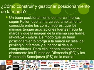 ¿Cómo construir y gestionar posicionamiento
de la marca?
   Un buen posicionamiento de marca implica,
   según Keller, que la marca sea ampliamente
   conocida entre los consumidores, que los
   mismos tengan asociaciones fuertes hacia la
   marca y que la imagen de la misma sea fuerte,
   favorable y única. De modo que un buen
   posicionamiento otorga a la marca un sitial de
   privilegio, diferente y superior al de sus
   competidoras. Para ello, deben establecerse
   claramente los Puntos de Diferencia (PD) y los
   Puntos de Semejanza (PS) de la marca.
 